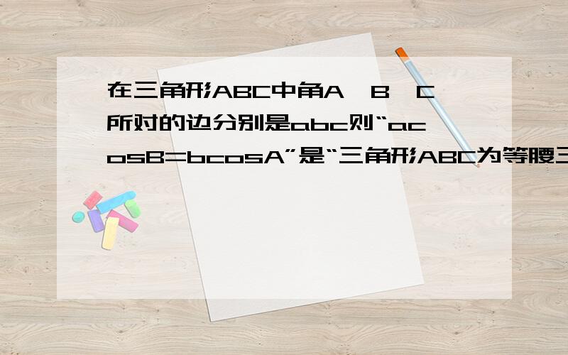 在三角形ABC中角A、B、C所对的边分别是abc则“acosB=bcosA”是“三角形ABC为等腰三角形”的A充分不必要 B必要不充分C充要 D不充分也不必要