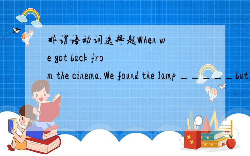 非谓语动词选择题When we got back from the cinema.We found the lamp _____but the door_____.A.being on；shut B.burning；shuttingC.burning；shut D.on；shutting