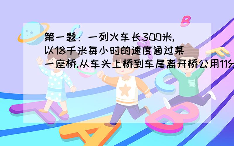 第一题：一列火车长300米,以18千米每小时的速度通过某一座桥.从车头上桥到车尾离开桥公用11分50秒,求这座桥的长度.第二题：甲乙两人从同一地点同时出发,同向而行,乙的速度是10.8千米每小