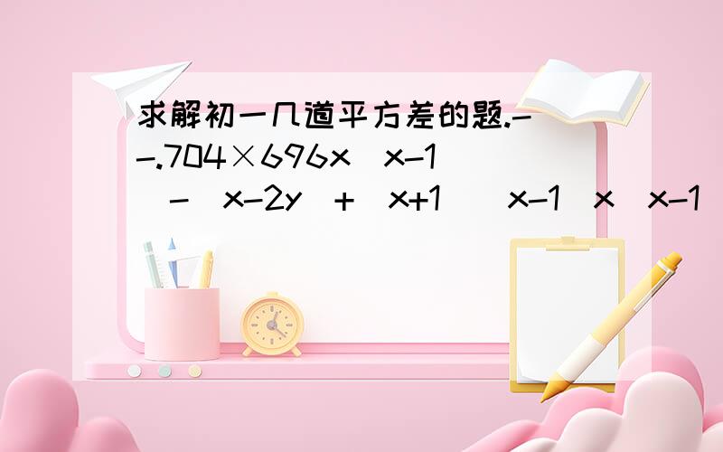 求解初一几道平方差的题.- -.704×696x（x-1)-(x-2y)+(x+1)(x-1)x(x-1)-(x-1/3)(x-1/3)(2m+3)(2m-3)x（x+1)+(2-x)(2+x)(3x-y)(3x+y)+y(x+y)(a+1/2b)(a-1/2b)-(3a-2b)(3a+2b)1007×993108x112