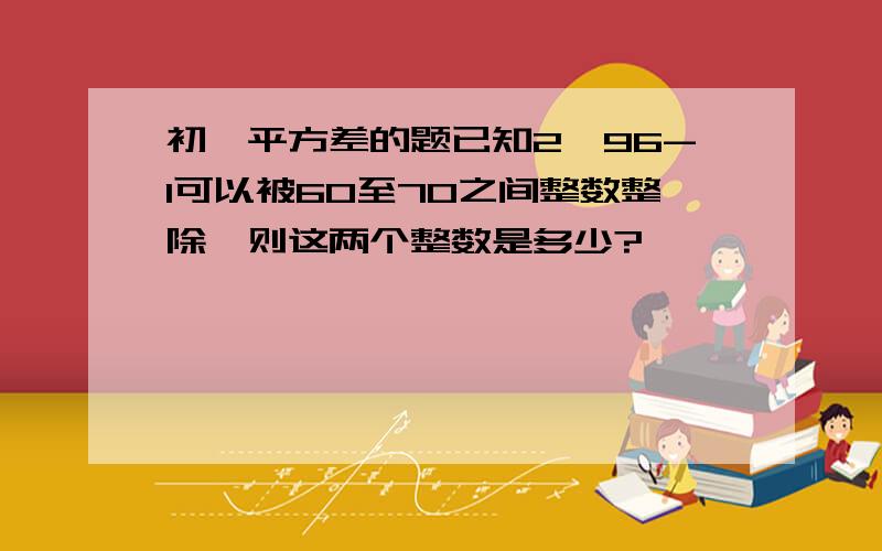 初一平方差的题已知2^96-1可以被60至70之间整数整除,则这两个整数是多少?