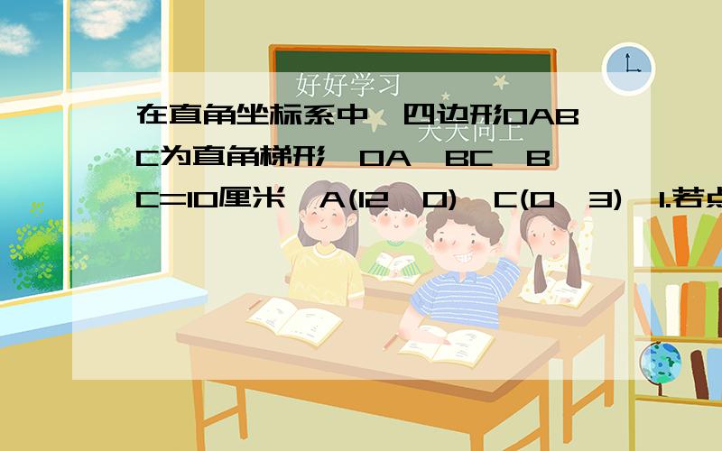 在直角坐标系中,四边形OABC为直角梯形,OA‖BC,BC=10厘米,A(12,0),C(0,3),1.若点P.Q分别从C,A同时出发.点P以2cm/s速度由C向B运动,点Q以3cm/s速度由A向O运动.当点Q停止运动时,点P也停止运动.设运动时间为t