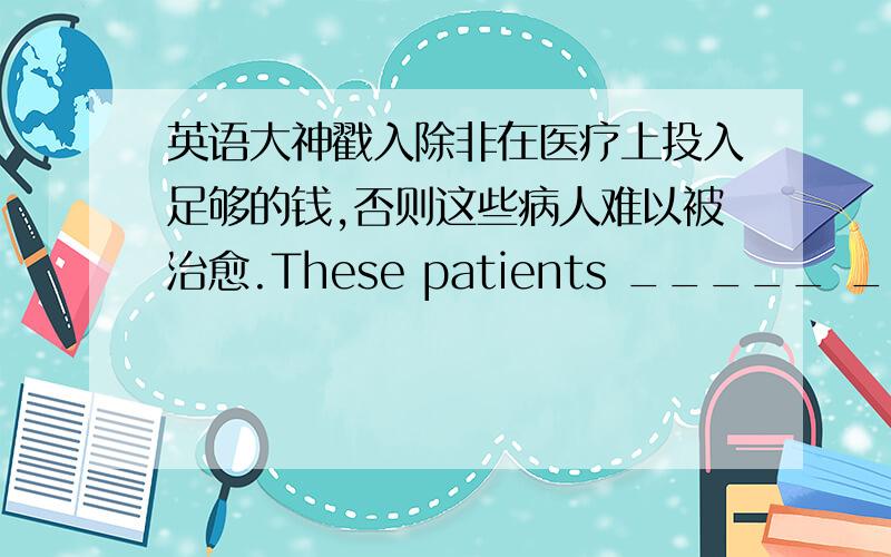 英语大神戳入除非在医疗上投入足够的钱,否则这些病人难以被治愈.These patients _____ _____ _____ unless enough money ___ ___ ___ medical treatment.