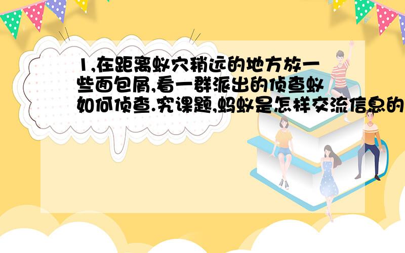 1,在距离蚁穴稍远的地方放一些面包屑,看一群派出的侦查蚁如何侦查.究课题,蚂蚁是怎样交流信息的?1,在距离蚁穴稍远的地方放一些面包屑看一群派出的侦查蚁如何侦查.2,观察侦查蚁返回蚁