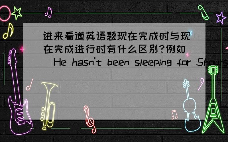 进来看道英语题现在完成时与现在完成进行时有什么区别?例如  He hasn't been sleeping for 5hours.      He hasn't slept for 5hours.这两个句子有区别吗?5分钟之后结束问题