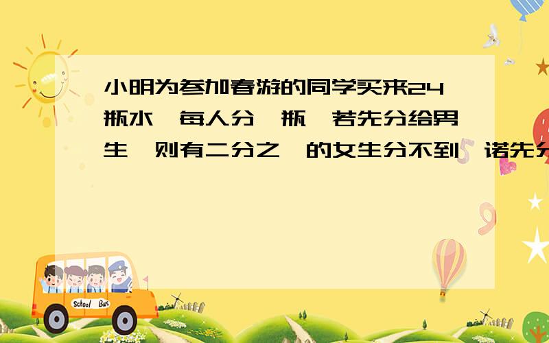 小明为参加春游的同学买来24瓶水,每人分一瓶,若先分给男生,则有二分之一的女生分不到,诺先分给女生,有三分之一的男生分不到,春游学生一共有多少人?（要么用算数方法要么只用有一个未