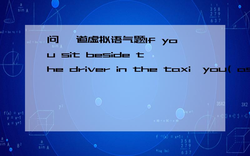 问 一道虚拟语气题If you sit beside the driver in the taxi,you( ask) ________to fasten your seat belt as a faety measure.答案是are asked 我填的是would be asked 为什么不能是我填的那个啊.或者说,will be asked 不可以啊.