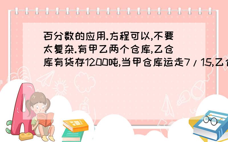 百分数的应用.方程可以,不要太复杂.有甲乙两个仓库,乙仓库有货存1200吨,当甲仓库运走7/15,乙仓库的货物运走1/3以后,再从甲仓库取出剩下的10%放入乙仓库,这时,甲乙两仓质量相等,那么乙仓原