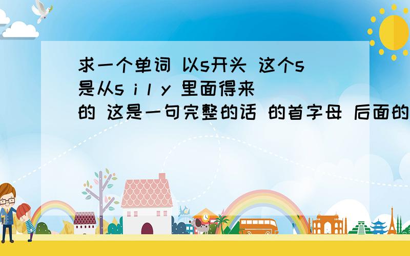 求一个单词 以s开头 这个s是从s i l y 里面得来的 这是一句完整的话 的首字母 后面的三是i love you这个s是可以有很多同意单词的 是很常用的