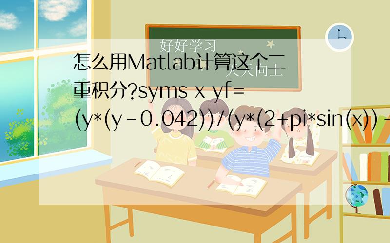 怎么用Matlab计算这个二重积分?syms x yf=(y*(y-0.042))/(y*(2+pi*sin(x))-0.084)S=int(int(f,y,0.084/(2-sin(x)),0.0905/(2+sin(x))),x,pi/60,(4.2724/180)*pi)用上面的式子算不出来,Matlab状态一直是Busy.怎么算的,有急用,关键是