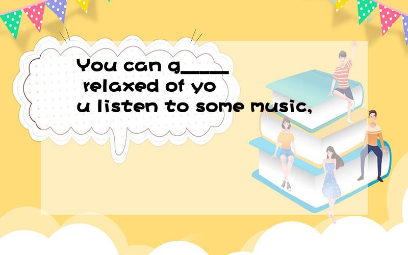 You can g_____ relaxed of you listen to some music,