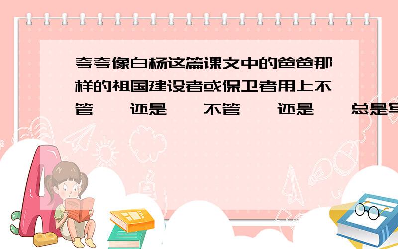 夸夸像白杨这篇课文中的爸爸那样的祖国建设者或保卫者用上不管……还是……不管……还是……总是写,不少于三句