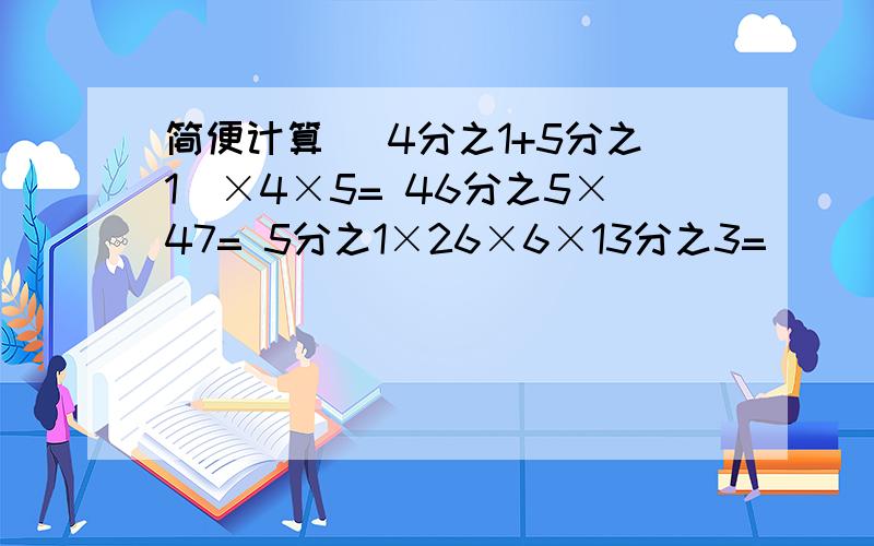 简便计算 （4分之1+5分之1）×4×5= 46分之5×47= 5分之1×26×6×13分之3=