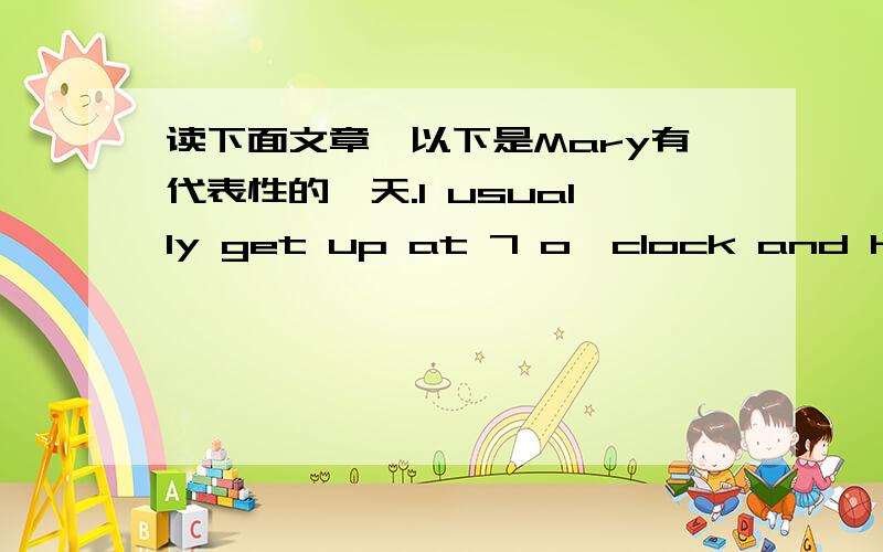 读下面文章,以下是Mary有代表性的一天.I usually get up at 7 o'clock and have a big breakfast.I walk to work,which takes me about half an hour.I start work at 8:45.I never have lunch.I finish work at 5 o'clock.I'm always tired when I get