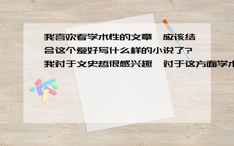 我喜欢看学术性的文章,应该结合这个爱好写什么样的小说了?我对于文史哲很感兴趣,对于这方面学术文章页很爱看,不知道放在写小说上面该写什么样类型的比较合适?