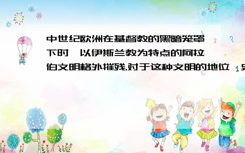 中世纪欧洲在基督教的黑暗笼罩下时,以伊斯兰教为特点的阿拉伯文明格外摧残.对于这种文明的地位,史学家的评价是:从纵向看,它在人类历史上具有承前(希腊.罗马)启后(文艺复兴)的作用;从