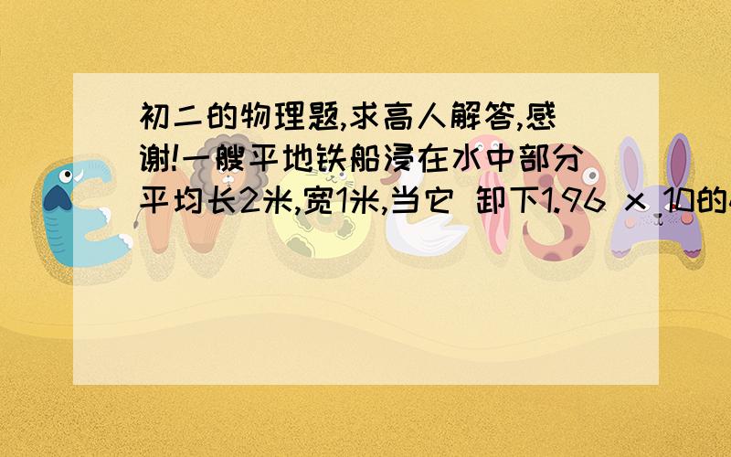 初二的物理题,求高人解答,感谢!一艘平地铁船浸在水中部分平均长2米,宽1米,当它 卸下1.96 x 10的4次方N的货物后,船所受的浮力减小了(     )N,船体上升了（    ）m.