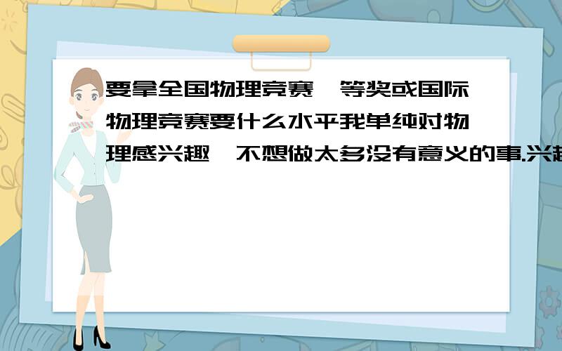 要拿全国物理竞赛一等奖或国际物理竞赛要什么水平我单纯对物理感兴趣,不想做太多没有意义的事.兴趣≠做题.不是说我不想花精力,而是不想花不必要的精力.我需要做什么?达到什么样的水