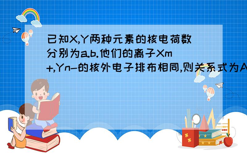 已知X,Y两种元素的核电荷数分别为a.b.他们的离子Xm+,Yn-的核外电子排布相同,则关系式为A=b+m+n.WHY?本人新手,没有过多积分给大家!