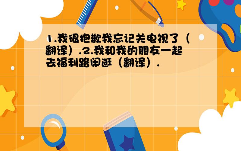 1.我很抱歉我忘记关电视了（翻译）.2.我和我的朋友一起去福利路闲逛（翻译）.