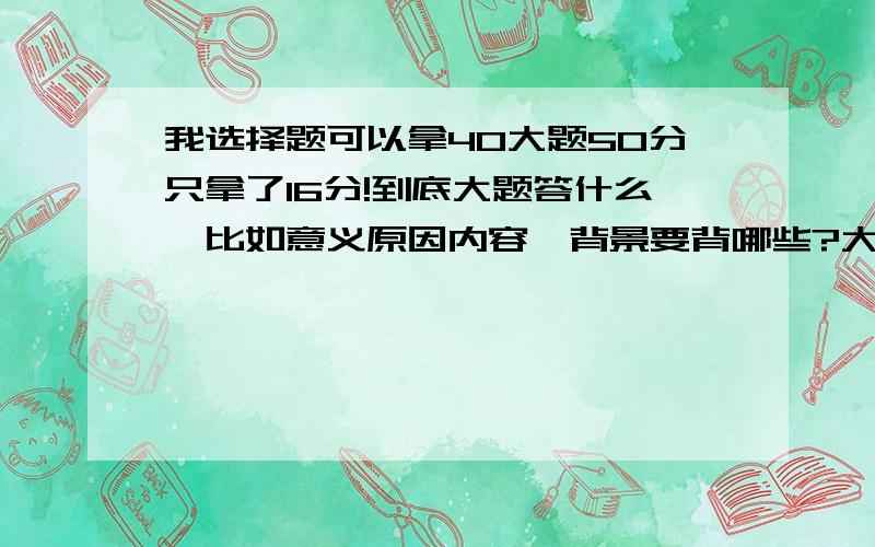 我选择题可以拿40大题50分只拿了16分!到底大题答什么,比如意义原因内容,背景要背哪些?大部分用什么来做答,请上过高三或者正在上的学姐学长们帮帮我