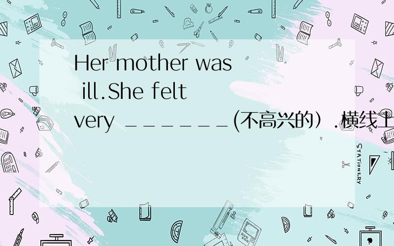 Her mother was ill.She felt very ______(不高兴的）.横线上填什么,回答时请说明理由,