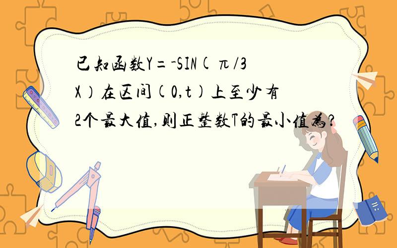 已知函数Y=-SIN(π/3X）在区间(0,t)上至少有2个最大值,则正整数T的最小值为?