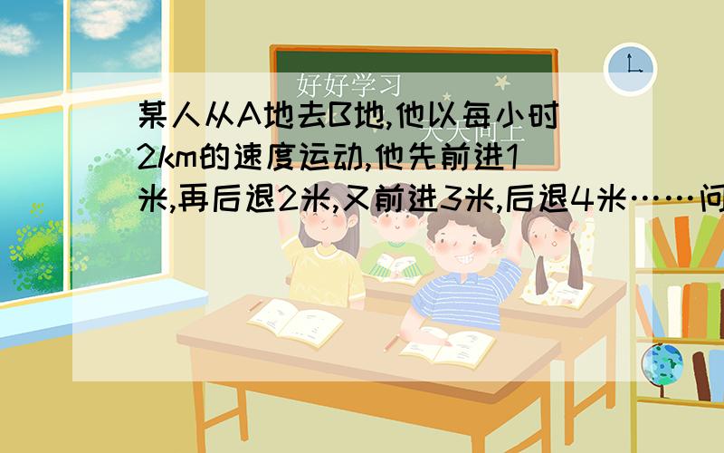 某人从A地去B地,他以每小时2km的速度运动,他先前进1米,再后退2米,又前进3米,后退4米……问：某人从A地去B地,以每小时2km是速度运动,他先前进1米,又后退2米.又前进3米,退4米......10分钟后他离A