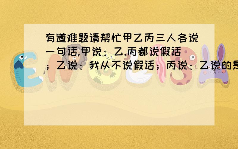 有道难题请帮忙甲乙丙三人各说一句话,甲说：乙,丙都说假话；乙说：我从不说假话；丙说：乙说的是假话.你能确定谁说的是假话,谁说的是真话吗?