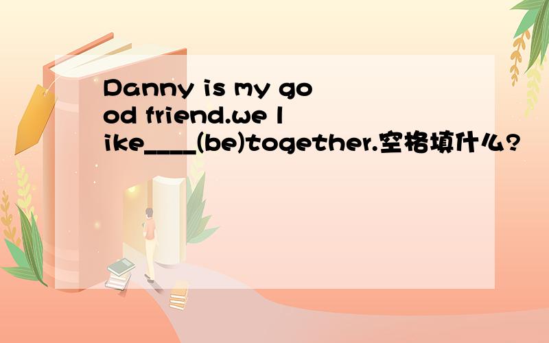 Danny is my good friend.we like____(be)together.空格填什么?