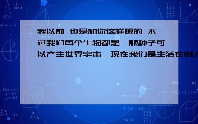 我以前 也是和你这样想的 不过我们每个生物都是一颗种子可以产生世界宇宙,现在我们是生活在别人的宇宙里