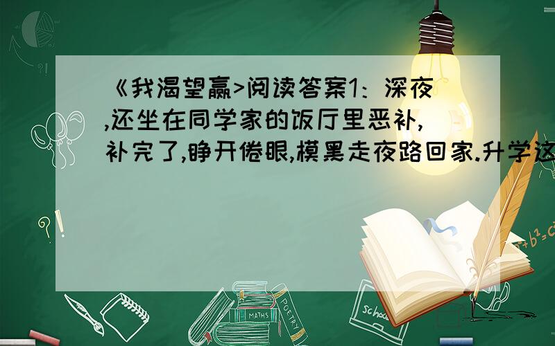 《我渴望赢>阅读答案1：深夜,还坐在同学家的饭厅里恶补,补完了,睁开倦眼,模黑走夜路回家.升学这一仗是不能输的,奇怪的是那么小的年纪,也很诡诈的,往往一面偷愉读书,一面又装出视死如