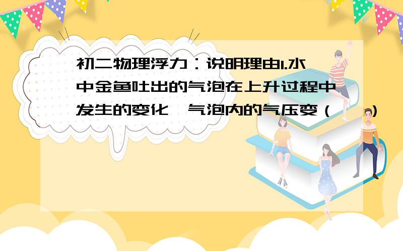 初二物理浮力：说明理由1.水中金鱼吐出的气泡在上升过程中发生的变化,气泡内的气压变（   ）,受到的浮力变（   ）. 2.地球的引力减半后,对于漂浮在水面上的船来说,重力（  ）,吃水深度（