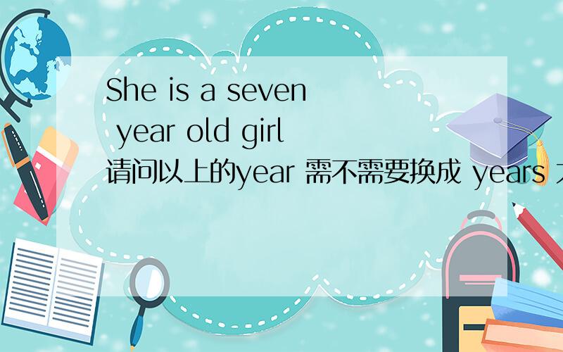 She is a seven year old girl请问以上的year 需不需要换成 years 大力恳求百度朋友相助,