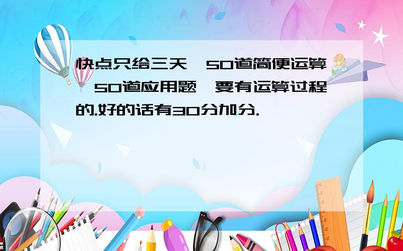 快点只给三天,50道简便运算,50道应用题,要有运算过程的.好的话有30分加分.