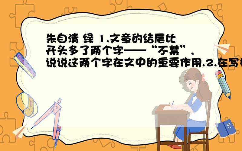 朱自清 绿 1.文章的结尾比开头多了两个字——“不禁”,说说这两个字在文中的重要作用.2.在写梅雨潭的绿之前,朱自清先生用了整整一段来写梅雨瀑和梅雨亭,是否多余?为什么?3.仔细阅读第3