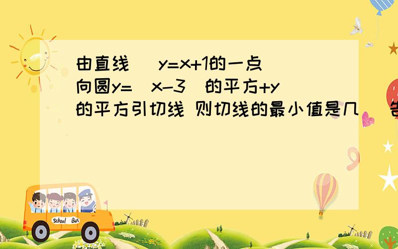 由直线   y=x+1的一点向圆y=（x-3)的平方+y的平方引切线 则切线的最小值是几   告诉我吧 求你们了