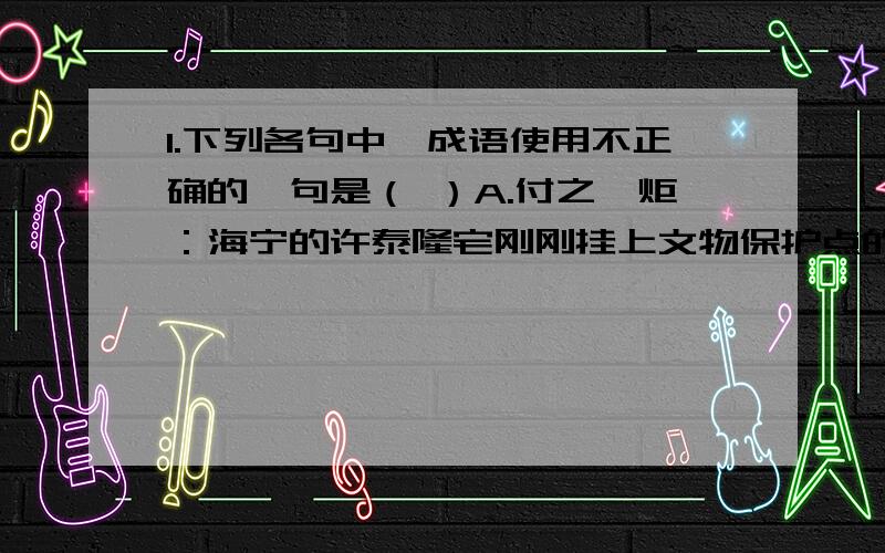 1.下列各句中,成语使用不正确的一句是（ ）A.付之一炬：海宁的许泰隆宅刚刚挂上文物保护点的牌子,但昨天凌晨的一场火灾却将这个文物保护点付之一炬B.浩然正气：永葆心系群众,服务人民