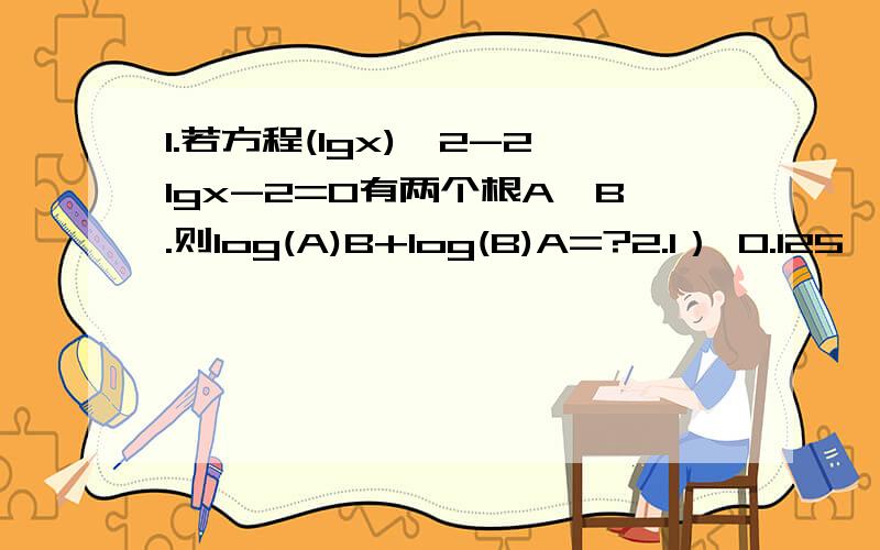 1.若方程(lgx)^2-2lgx-2=0有两个根A,B.则log(A)B+log(B)A=?2.1） 0.125*4^2x-3=(根号2/8)^-x 2) 5^x-1=3^x平方-1 3,log(5)4^x+144-4log(5)2=log(5)5[2^(x-2)+1] 尽量回答3题,同时赋予过程.