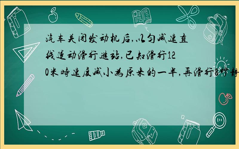 汽车关闭发动机后,以匀减速直线运动滑行进站,已知滑行120米时速度减小为原来的一半,再滑行8秒静止,求汽车关闭发动机时的速度和滑行的距离?