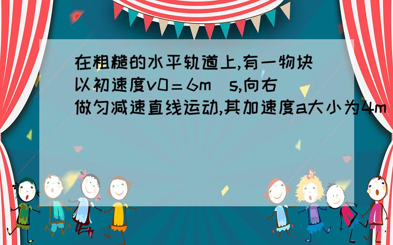 在粗糙的水平轨道上,有一物块以初速度v0＝6m／s,向右做匀减速直线运动,其加速度a大小为4m／s∧2,求：1、物块运动了多长时间速度为零?2、物块运动的前0.5s内位移的大小.