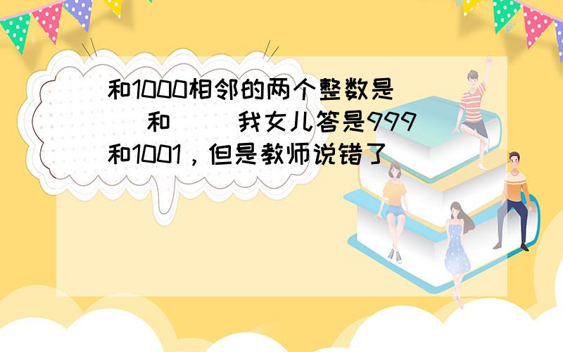 和1000相邻的两个整数是( )和( )我女儿答是999和1001，但是教师说错了