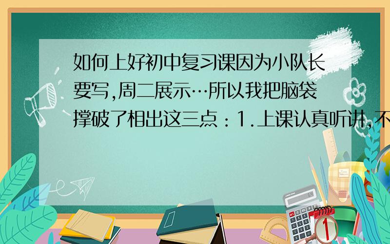 如何上好初中复习课因为小队长要写,周二展示…所以我把脑袋撑破了相出这三点：1.上课认真听讲,不走神.2.认真做笔记,回家复习.3.上课会做的题目要举手.然后我想不出了…只是这么点肯定