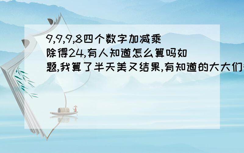 9,9,9,8四个数字加减乘除得24,有人知道怎么算吗如题,我算了半天美又结果,有知道的大大们告诉我呀,