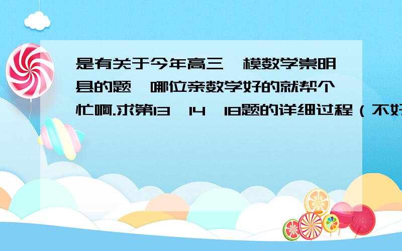 是有关于今年高三一模数学崇明县的题,哪位亲数学好的就帮个忙啊.求第13、14、18题的详细过程（不好意思,还有题目打不出）,