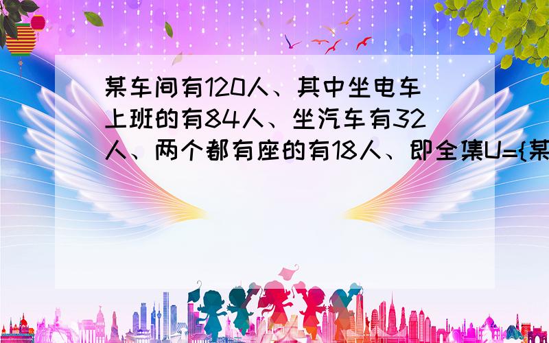 某车间有120人、其中坐电车上班的有84人、坐汽车有32人、两个都有座的有18人、即全集U={某车间工人}A={坐电车上班的}B={坐汽车上班的}则card(U)=120 card(A)=84 card(B)=32 card(A∪B)=18求①、只坐电车