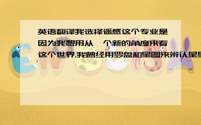 英语翻译我选择遥感这个专业是因为我想用从一个新的角度来看这个世界.我曾经用罗盘和星图来辨认星星,用放大镜观察蚂蚁的活动,在显微镜下看到细胞的分裂,然而我在选择大学的学习方向