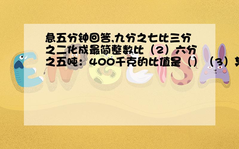 急五分钟回答,九分之七比三分之二化成最简整数比（2）六分之五吨：400千克的比值是（）（3）某班女生的人数是男生的九分之五,女生和全班人数的比是（）,男生和全班人数的比是（）,男