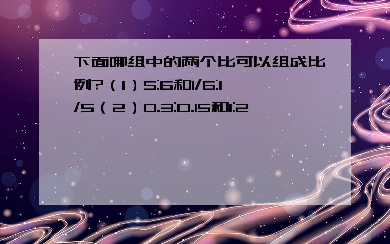 下面哪组中的两个比可以组成比例?（1）5:6和1/6:1/5（2）0.3:0.15和1:2