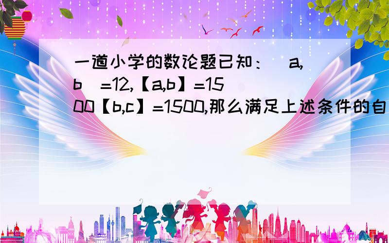 一道小学的数论题已知：（a,b）=12,【a,b】=1500【b,c】=1500,那么满足上述条件的自然数,a,b,c有多少组?（a,b）是a和b的最大公因数的意思,【a,b】是a和b的最小公倍数的意思,以此类推.